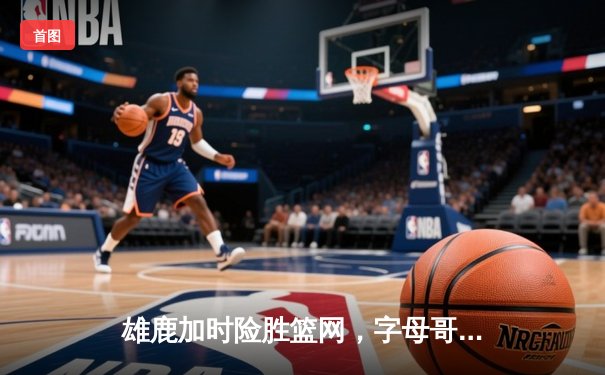雄鹿加时险胜篮网，字母哥44分14篮板6助攻主宰比赛