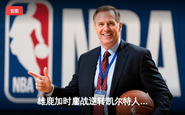 雄鹿加时鏖战逆转凯尔特人 字母哥44+14+7主宰关键战役